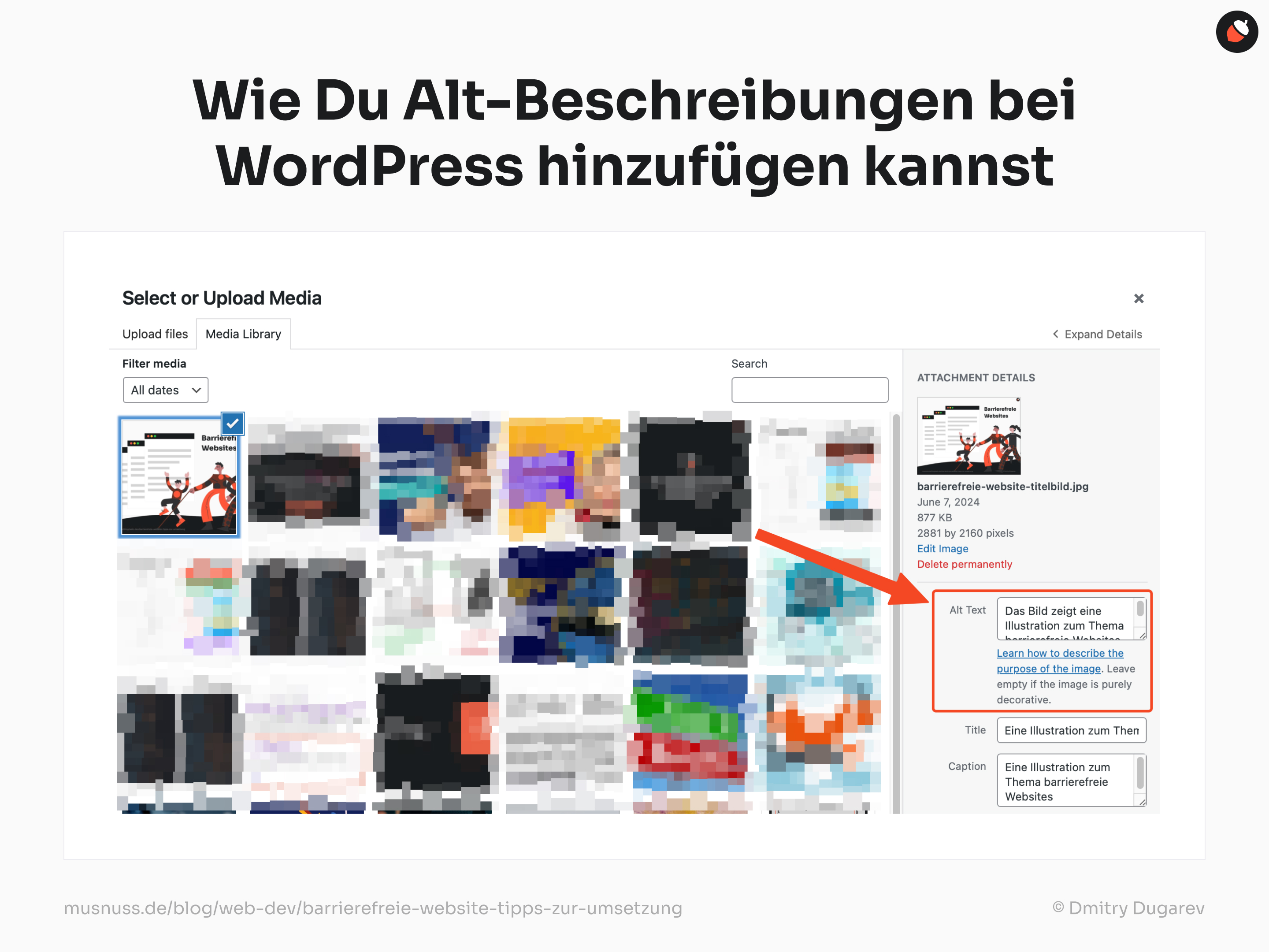 Das Bild zeigt eine Anleitung, wie man Alt-Beschreibungen bei WordPress hinzufügen kann. Oben steht in großer, schwarzer Schrift "Wie Du Alt-Beschreibungen bei WordPress hinzufügen kannst". Darunter ist ein Screenshot der WordPress-Medienbibliothek zu sehen. Auf der linken Seite des Screenshots ist ein Abschnitt, in dem Medien hochgeladen oder ausgewählt werden können, mit zwei Registerkarten "Upload files" und "Media Library". Darunter gibt es ein Dropdown-Menü zum Filtern der Medien nach Datum. In der Mitte des Screenshots sind mehrere Vorschaubilder von hochgeladenen Medien zu sehen. Ein Bild ist mit einem blauen Häkchen markiert und zeigt die Illustration zum Thema barrierefreie Websites aus dem vorherigen Bild. Rechts neben den Vorschaubildern befindet sich der Abschnitt "ATTACHMENT DETAILS". Hier sind die Details des ausgewählten Bildes aufgeführt, darunter Dateiname, Datum, Dateigröße und Abmessungen. Unter diesen Details gibt es ein Feld für den "Alt Text", das ausgefüllt ist mit "Das Bild zeigt eine Illustration zum Thema barrierefreie Websites." Daneben steht eine Anweisung: "Learn how to describe the purpose of the image. Leave empty if the image is purely decorative." Ein roter Pfeil zeigt auf das Feld "Alt Text" und hebt es hervor. Am unteren Rand des Bildes sind erneut die Quelle "musnuss.de/blog/web-dev/barrierefreie-website-tipps-zur-umsetzung" und der Name des Illustrators "© Dmitry Dugarev" angegeben.